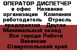 ОПЕРАТОР-ДИСПЕТЧЕР в офис › Название организации ­ Компания-работодатель › Отрасль предприятия ­ Другое › Минимальный оклад ­ 1 - Все города Работа » Вакансии   . Ставропольский край,Пятигорск г.